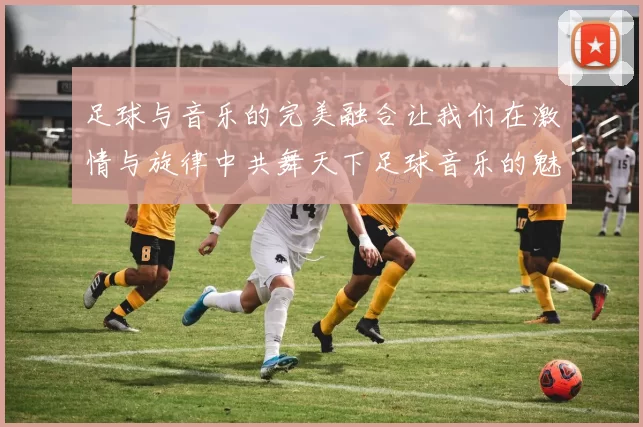 足球与音乐的完美融合让我们在激情与旋律中共舞天下足球音乐的魅力无限