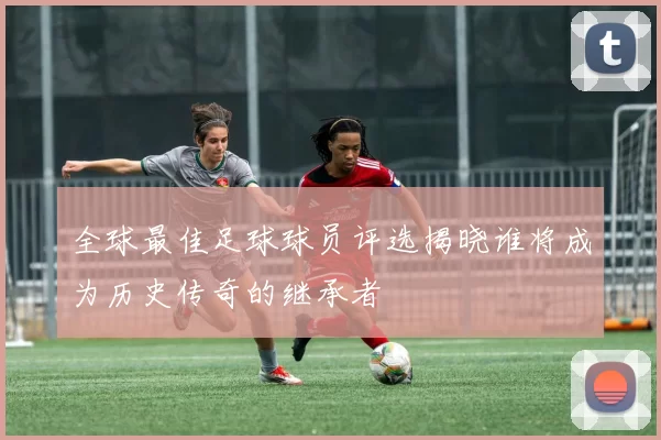 全球最佳足球球员评选揭晓谁将成为历史传奇的继承者