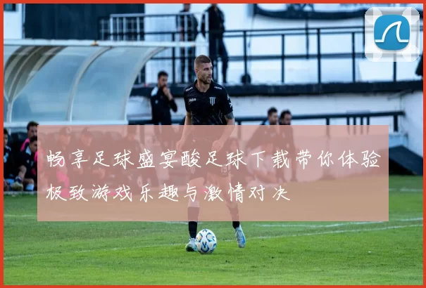 畅享足球盛宴酸足球下载带你体验极致游戏乐趣与激情对决