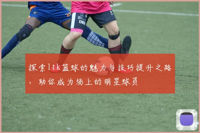 探索ltk篮球的魅力与技巧提升之路，助你成为场上的明星球员