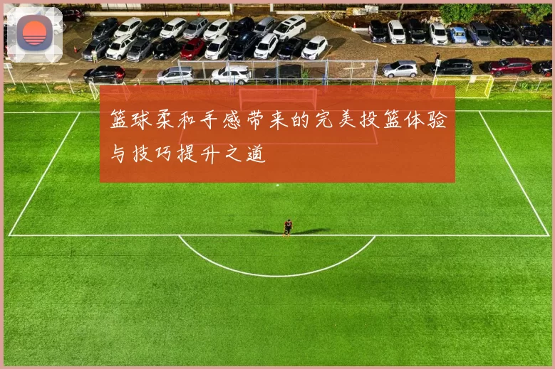 篮球柔和手感带来的完美投篮体验与技巧提升之道