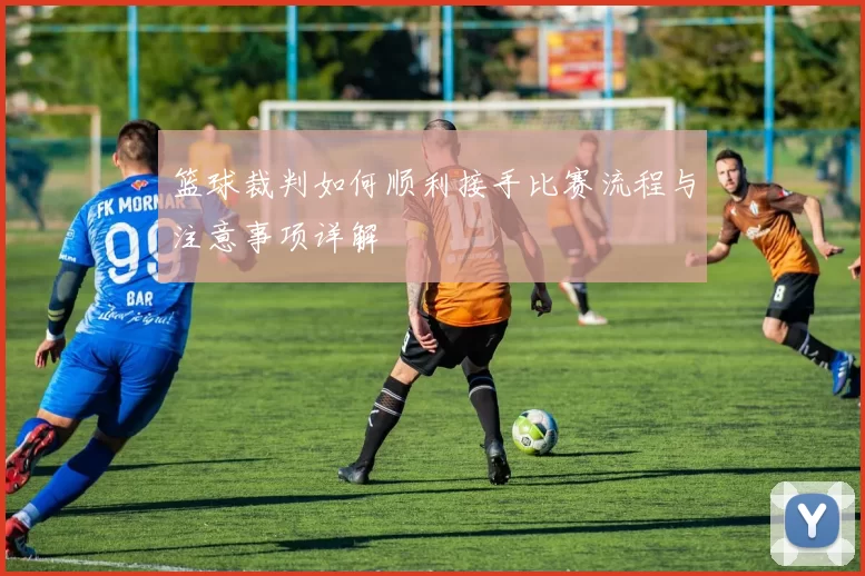 篮球裁判如何顺利接手比赛流程与注意事项详解