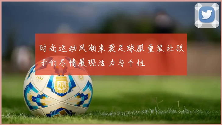 时尚运动风潮来袭足球服童装让孩子们尽情展现活力与个性