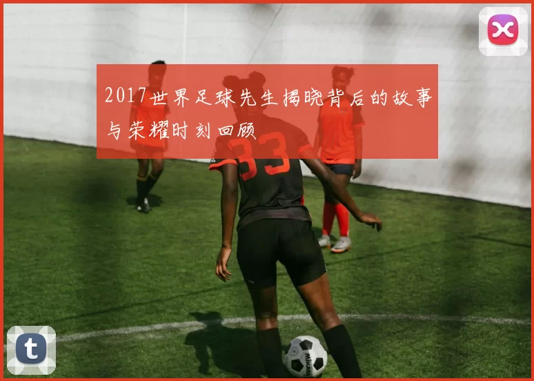 2017世界足球先生揭晓背后的故事与荣耀时刻回顾