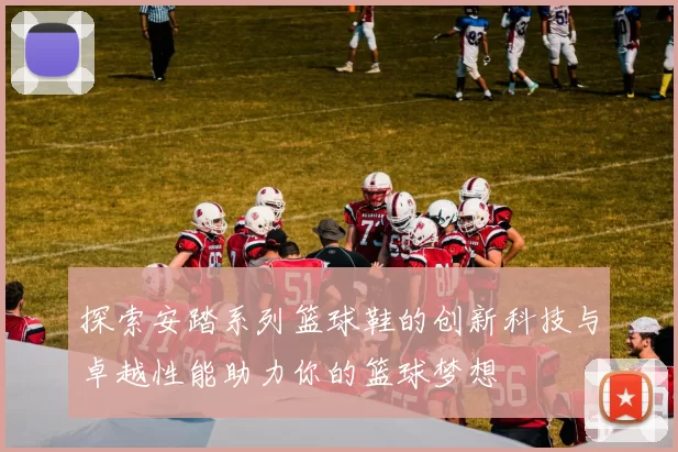 探索安踏系列篮球鞋的创新科技与卓越性能助力你的篮球梦想